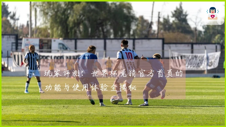 玩家评测：世界杯竞猜官方首页的功能与使用体验全揭秘