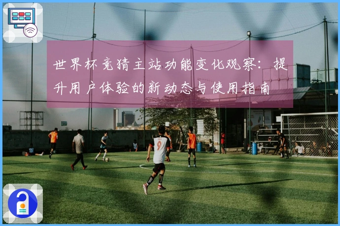 世界杯竞猜主站功能变化观察：提升用户体验的新动态与使用指南