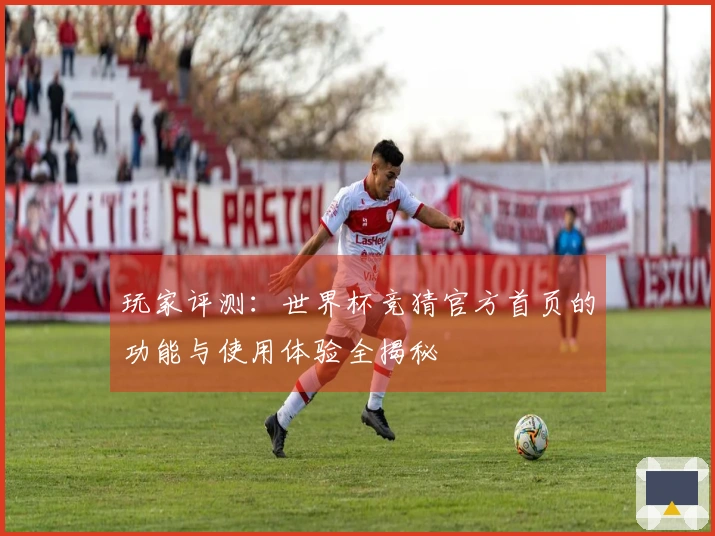 玩家评测：世界杯竞猜官方首页的功能与使用体验全揭秘